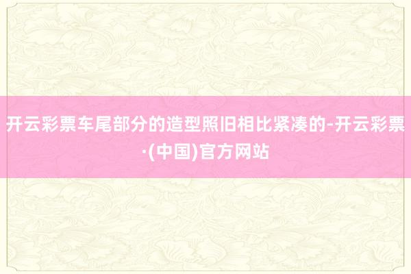 开云彩票车尾部分的造型照旧相比紧凑的-开云彩票·(中国)官方网站