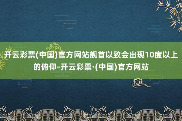 开云彩票(中国)官方网站舰首以致会出现10度以上的俯仰-开云彩票·(中国)官方网站