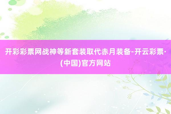 开彩彩票网战神等新套装取代赤月装备-开云彩票·(中国)官方网站