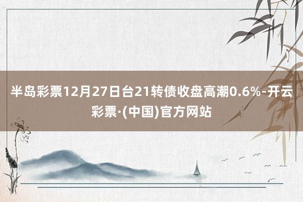 半岛彩票12月27日台21转债收盘高潮0.6%-开云彩票·(中国)官方网站