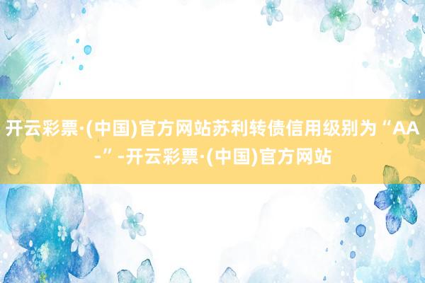 开云彩票·(中国)官方网站苏利转债信用级别为“AA-”-开云彩票·(中国)官方网站