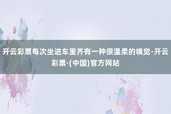 开云彩票每次坐进车里齐有一种很温柔的嗅觉-开云彩票·(中国)官方网站