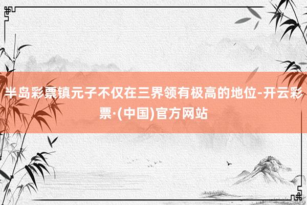 半岛彩票镇元子不仅在三界领有极高的地位-开云彩票·(中国)官方网站