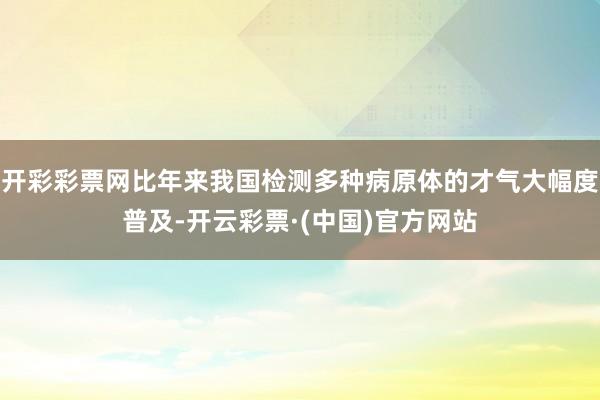 开彩彩票网比年来我国检测多种病原体的才气大幅度普及-开云彩票·(中国)官方网站