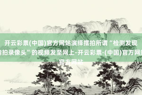开云彩票(中国)官方网站演绎摆拍所谓“检测发现偷拍录像头”的视频发至网上-开云彩票·(中国)官方网站