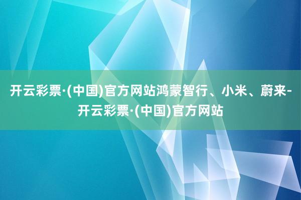 开云彩票·(中国)官方网站鸿蒙智行、小米、蔚来-开云彩票·(中国)官方网站