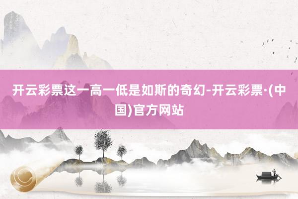 开云彩票这一高一低是如斯的奇幻-开云彩票·(中国)官方网站