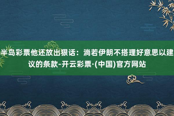 半岛彩票他还放出狠话：淌若伊朗不搭理好意思以建议的条款-开云彩票·(中国)官方网站