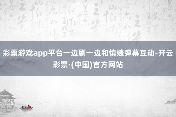 彩票游戏app平台一边刷一边和慎婕弹幕互动-开云彩票·(中国)官方网站