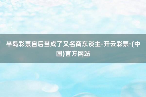 半岛彩票自后当成了又名商东谈主-开云彩票·(中国)官方网站
