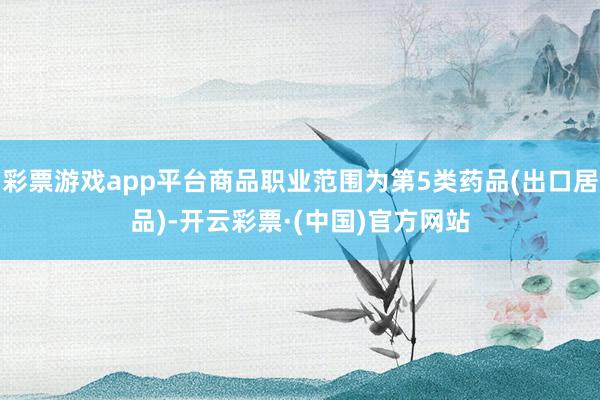 彩票游戏app平台商品职业范围为第5类药品(出口居品)-开云彩票·(中国)官方网站