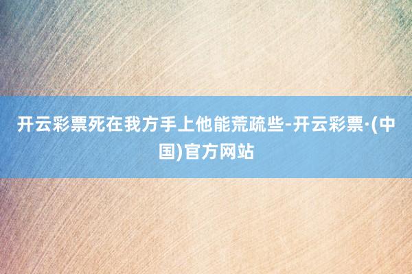 开云彩票死在我方手上他能荒疏些-开云彩票·(中国)官方网站