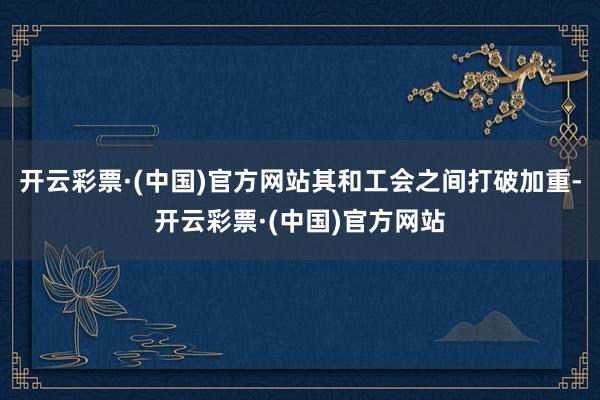 开云彩票·(中国)官方网站其和工会之间打破加重-开云彩票·(中国)官方网站