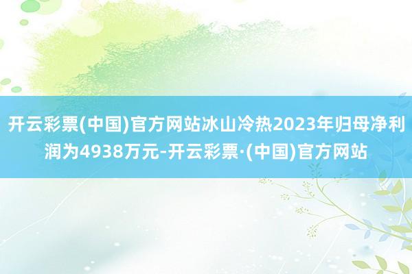 开云彩票(中国)官方网站冰山冷热2023年归母净利润为4938万元-开云彩票·(中国)官方网站