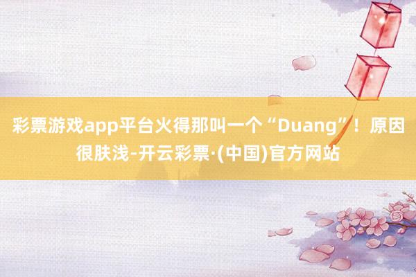 彩票游戏app平台火得那叫一个“Duang”！原因很肤浅-开云彩票·(中国)官方网站