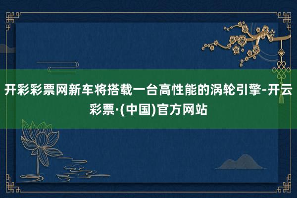 开彩彩票网新车将搭载一台高性能的涡轮引擎-开云彩票·(中国)官方网站