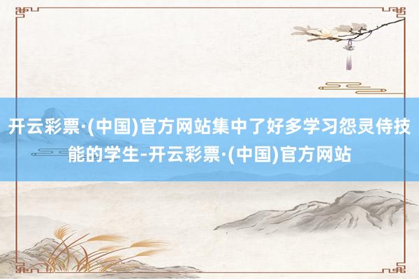 开云彩票·(中国)官方网站集中了好多学习怨灵侍技能的学生-开云彩票·(中国)官方网站
