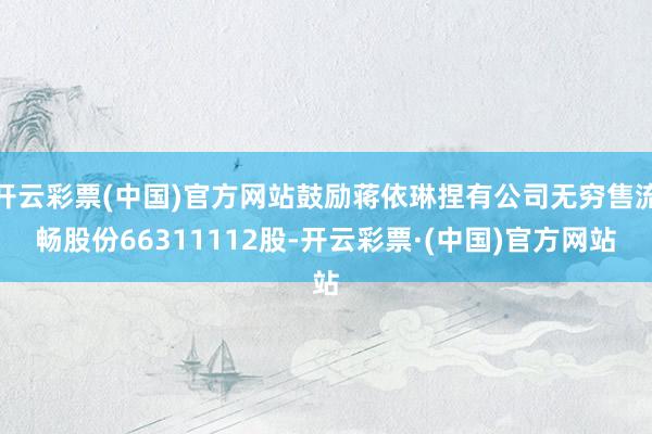 开云彩票(中国)官方网站鼓励蒋依琳捏有公司无穷售流畅股份66311112股-开云彩票·(中国)官方网站