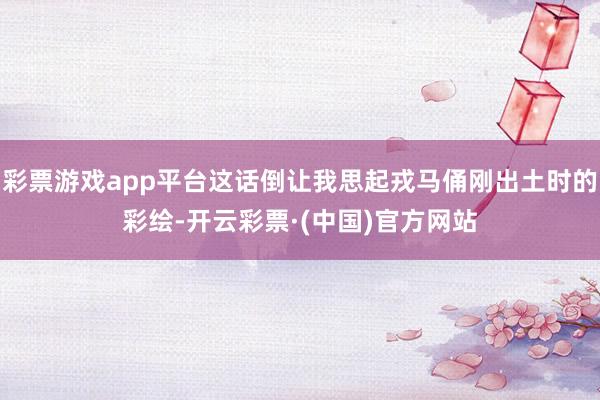 彩票游戏app平台这话倒让我思起戎马俑刚出土时的彩绘-开云彩票·(中国)官方网站