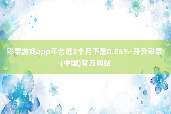 彩票游戏app平台近3个月下落0.86%-开云彩票·(中国)官方网站