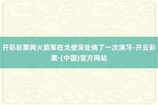 开彩彩票网火箭军在戈壁深处搞了一次演习-开云彩票·(中国)官方网站