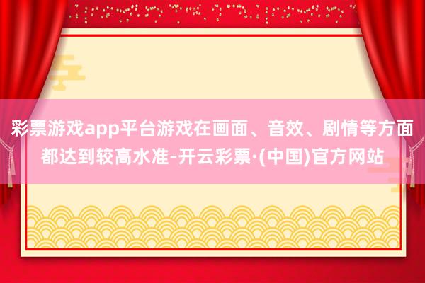 彩票游戏app平台游戏在画面、音效、剧情等方面都达到较高水准-开云彩票·(中国)官方网站