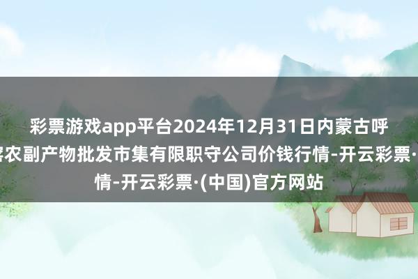 彩票游戏app平台2024年12月31日内蒙古呼和浩特市东瓦窑农副产物批发市集有限职守公司价钱行情-开云彩票·(中国)官方网站