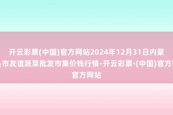 开云彩票(中国)官方网站2024年12月31日内蒙包头市友谊蔬菜批发市集价钱行情-开云彩票·(中国)官方网站