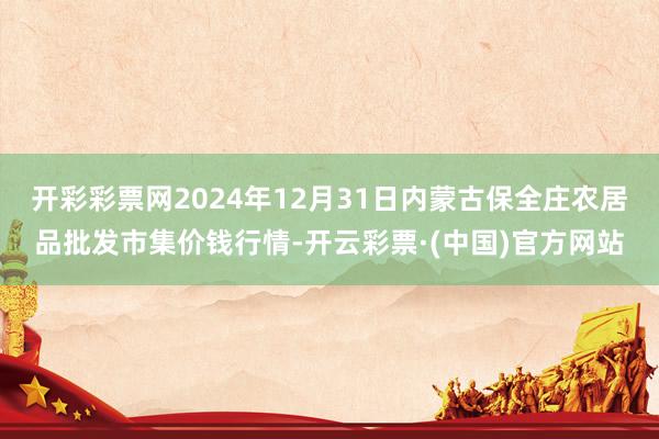 开彩彩票网2024年12月31日内蒙古保全庄农居品批发市集价钱行情-开云彩票·(中国)官方网站
