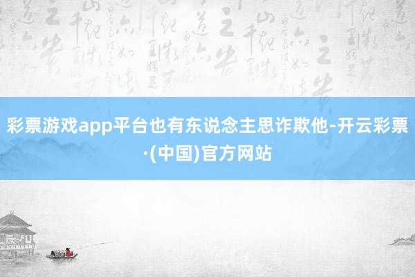 彩票游戏app平台也有东说念主思诈欺他-开云彩票·(中国)官方网站