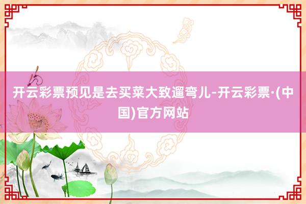 开云彩票预见是去买菜大致遛弯儿-开云彩票·(中国)官方网站