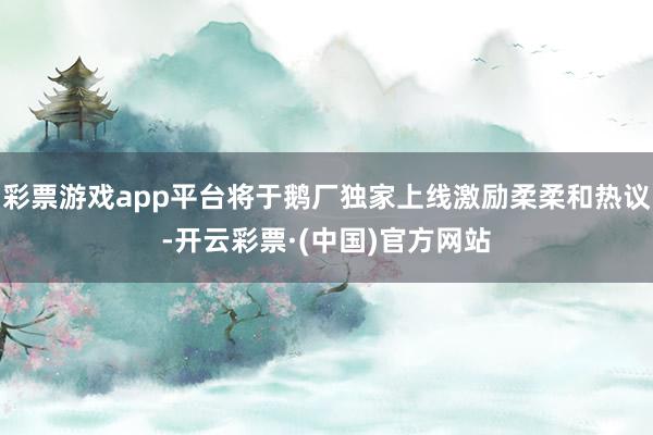 彩票游戏app平台将于鹅厂独家上线激励柔柔和热议-开云彩票·(中国)官方网站