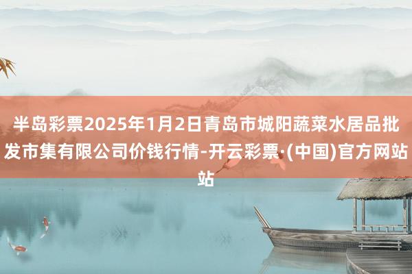 半岛彩票2025年1月2日青岛市城阳蔬菜水居品批发市集有限公司价钱行情-开云彩票·(中国)官方网站