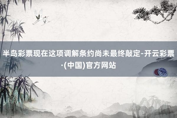 半岛彩票现在这项调解条约尚未最终敲定-开云彩票·(中国)官方网站
