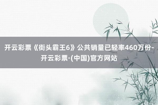 开云彩票《街头霸王6》公共销量已轻率460万份-开云彩票·(中国)官方网站