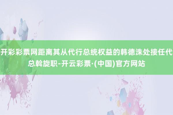 开彩彩票网距离其从代行总统权益的韩德洙处接任代总斡旋职-开云彩票·(中国)官方网站