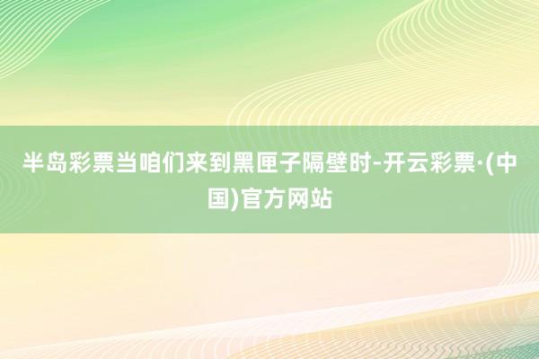 半岛彩票当咱们来到黑匣子隔壁时-开云彩票·(中国)官方网站