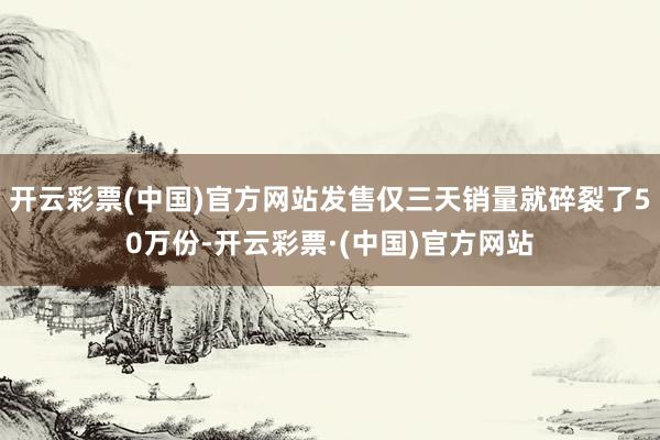 开云彩票(中国)官方网站发售仅三天销量就碎裂了50万份-开云彩票·(中国)官方网站