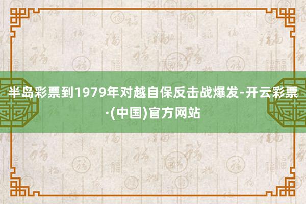半岛彩票到1979年对越自保反击战爆发-开云彩票·(中国)官方网站