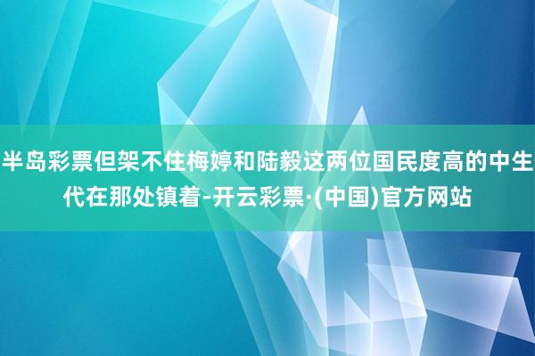 半岛彩票但架不住梅婷和陆毅这两位国民度高的中生代在那处镇着-开云彩票·(中国)官方网站