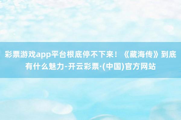 彩票游戏app平台根底停不下来！《藏海传》到底有什么魅力-开云彩票·(中国)官方网站