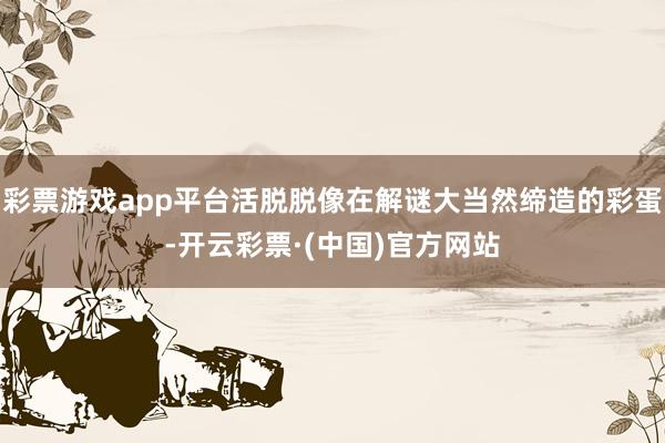 彩票游戏app平台活脱脱像在解谜大当然缔造的彩蛋-开云彩票·(中国)官方网站