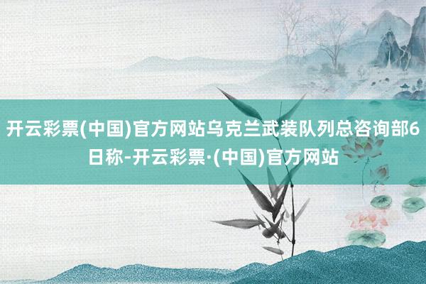 开云彩票(中国)官方网站乌克兰武装队列总咨询部6日称-开云彩票·(中国)官方网站
