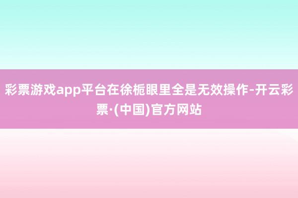 彩票游戏app平台在徐栀眼里全是无效操作-开云彩票·(中国)官方网站