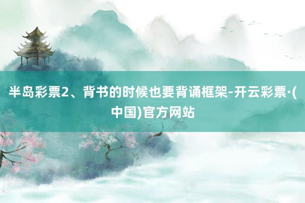 半岛彩票2、背书的时候也要背诵框架-开云彩票·(中国)官方网站