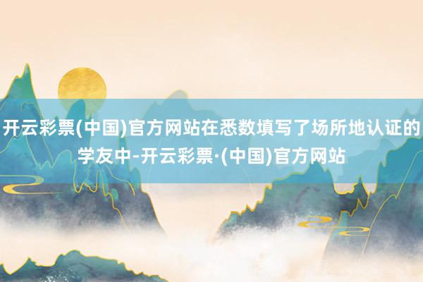 开云彩票(中国)官方网站在悉数填写了场所地认证的学友中-开云彩票·(中国)官方网站