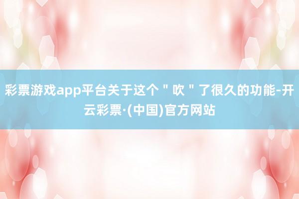 彩票游戏app平台关于这个＂吹＂了很久的功能-开云彩票·(中国)官方网站