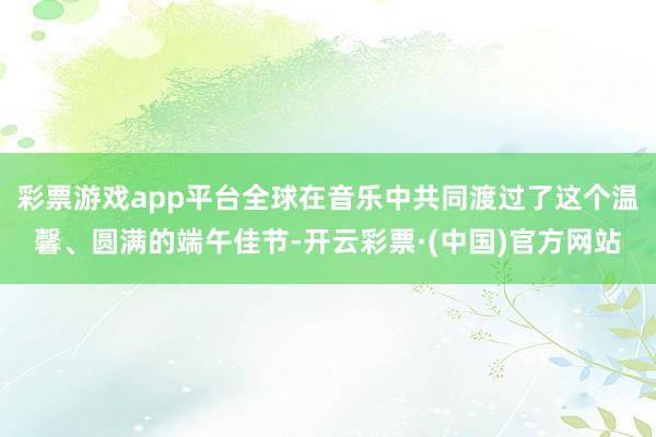 彩票游戏app平台全球在音乐中共同渡过了这个温馨、圆满的端午佳节-开云彩票·(中国)官方网站