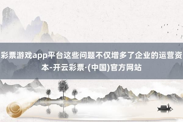 彩票游戏app平台这些问题不仅增多了企业的运营资本-开云彩票·(中国)官方网站