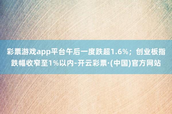 彩票游戏app平台午后一度跌超1.6%；创业板指跌幅收窄至1%以内-开云彩票·(中国)官方网站